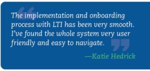 quote: “The implementation and onboarding process with LTI has been very smooth. I’ve found the whole system very user friendly and easy to navigate.” —Katie Hedrick